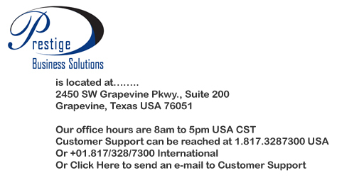 You can Click Here to send an e-mail to Customer Support. 
								Prestige Business Solutions is located at 
								2450 SW Grapevine Pkwy., Suite 200
								Grapevine, Texas USA 76051
								Our office hours are 8am to 5pm USA CST
								Customer Support can be reached at 1.817.3287300 USA
								Or +01.817/328/7300 International